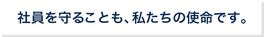 社員を守るのことも、私たちの使命です。