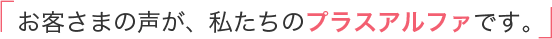 お客さまの声が、私たちのプラスアルファです。